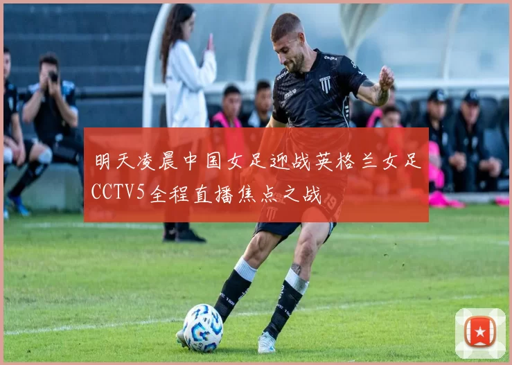 明天凌晨中国女足迎战英格兰女足CCTV5全程直播焦点之战